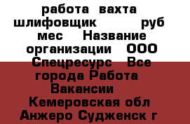 работа. вахта. шлифовщик. 50 000 руб./мес. › Название организации ­ ООО Спецресурс - Все города Работа » Вакансии   . Кемеровская обл.,Анжеро-Судженск г.